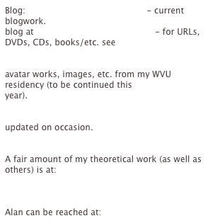 Blog: http://nikuko.blogspot.com - current blogwork.
blog at http://nikuko.blogspot.com - for URLs, DVDs, CDs, books/etc. see
WVU 2004 projects http://www.as.wvu.edu/clcold/sondheim/files/ - These are 
avatar works, images, etc. from my WVU residency (to be continued this 
year).
Recent related to WVU http://www.as.wvu.edu:8000/clc/Members/sondheim - 
updated on occasion.
Archived Trace writing projects http://trace.ntu.ac.uk/writers/sondheim/
A fair amount of my theoretical work (as well as others) is at: 
http://www.as.wvu.edu:8000/clc/projects/plaintext_tools/FrontPage/

Alan can be reached at: sondheim@panix.com