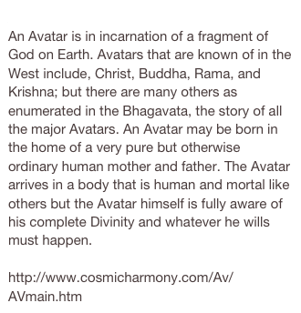 Avatar
An Avatar is in incarnation of a fragment of God on Earth. Avatars that are known of in the West include, Christ, Buddha, Rama, and Krishna; but there are many others as enumerated in the Bhagavata, the story of all the major Avatars. An Avatar may be born in the home of a very pure but otherwise ordinary human mother and father. The Avatar arrives in a body that is human and mortal like others but the Avatar himself is fully aware of his complete Divinity and whatever he wills must happen.

http://www.cosmicharmony.com/Av/AVmain.htm